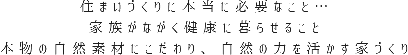 住まいづくりに本当に必要なこと…家族がながく健康に暮らせること本物の自然素材にこだわり、自然の力を活かす家づくり